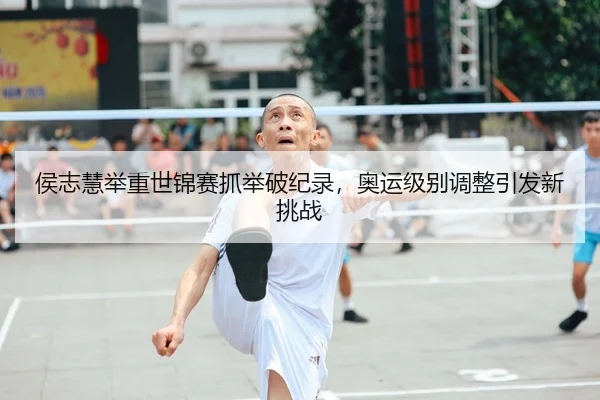 侯志慧举重世锦赛抓举破纪录，奥运级别调整引发新挑战