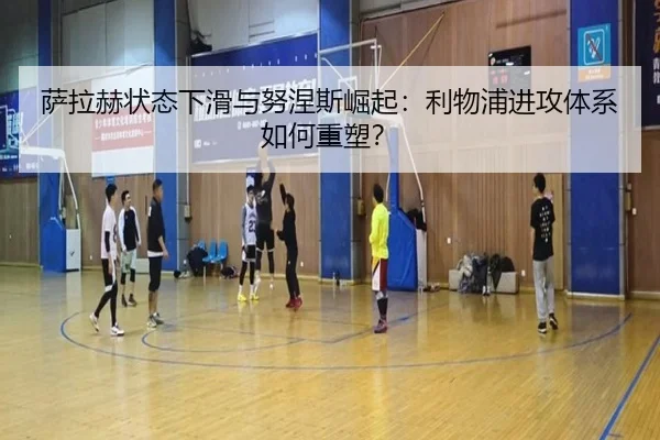 萨拉赫状态下滑与努涅斯崛起：利物浦进攻体系如何重塑？