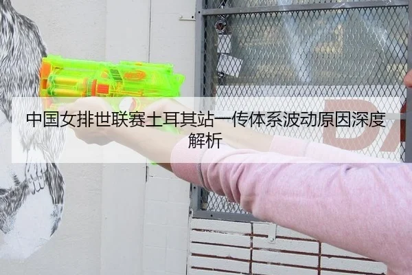 中国女排世联赛土耳其站一传体系波动原因深度解析